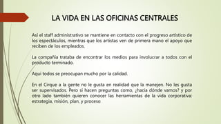LA VIDA EN LAS OFICINAS CENTRALES
Así el staff administrativo se mantiene en contacto con el progreso artístico de
los espectáculos, mientras que los artistas ven de primera mano el apoyo que
reciben de los empleados.
La compañía trataba de encontrar los medios para involucrar a todos con el
producto terminado.
Aquí todos se preocupan mucho por la calidad.
En el Cirque a la gente no le gusta en realidad que la manejen. No les gusta
ser supervisados. Pero sí hacen preguntas como, ¿hacia dónde vamos? y por
otro lado también quieren conocer las herramientas de la vida corporativa:
estrategia, misión, plan, y proceso
 