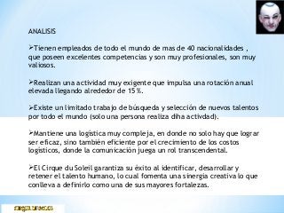 ANALISIS
Tienen empleados de todo el mundo de mas de 40 nacionalidades ,
que poseen excelentes competencias y son muy profesionales, son muy
valiosos.
Realizan una actividad muy exigente que impulsa una rotación anual
elevada llegando alrededor de 15 %.
Existe un limitado trabajo de búsqueda y selección de nuevos talentos
por todo el mundo (solo una persona realiza diha activdad).
Mantiene una logística muy compleja, en donde no solo hay que lograr
ser eficaz, sino también eficiente por el crecimiento de los costos
logísticos, donde la comunicación juega un rol transcendental.
El Cirque du Soleil garantiza su éxito al identificar, desarrollar y
retener el talento humano, lo cual fomenta una sinergia creativa lo que
conlleva a definirlo como una de sus mayores fortalezas.
 