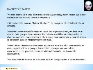 DIAGNOSTICO PARETO
Tener artistas de todo el mundo (multicultaridad), es un factor que debe
manejarse con mucho tino e inteligencia.
Al contar solo con un “Talent Hunters”, se complica el reclutamiento de
artistas.
Siendo la comunicación vital en todas las organizaciones, en ésta lo es
mucho más, ya que tenemos una importante cantidad de integrantes de
diversas naciones que componen el elenco y continuamente es cuestionada
la inversión para el mejoramiento de ésta.
Identificar, desarrollar y retener el talento es mas difícil que hacerlo en
otras organizaciones, porque los artistas se expresan con ideas,
emociones o, en general, con una visión del mundo, mutuamente
excluyentes.
La rotación de artistas es bastante alta en comparación a otras empresas.
 