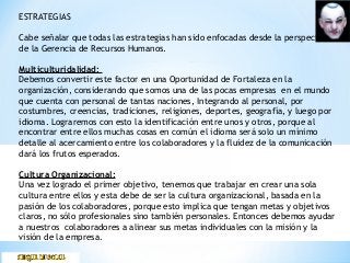 ESTRATEGIAS
Cabe señalar que todas las estrategias han sido enfocadas desde la perspectiva
de la Gerencia de Recursos Humanos.
Multiculturidalidad:
Debemos convertir este factor en una Oportunidad de Fortaleza en la
organización, considerando que somos una de las pocas empresas en el mundo
que cuenta con personal de tantas naciones, Integrando al personal, por
costumbres, creencias, tradiciones, religiones, deportes, geografía, y luego por
idioma. Lograremos con esto la identificación entre unos y otros, porque al
encontrar entre ellos muchas cosas en común el idioma será solo un mínimo
detalle al acercamiento entre los colaboradores y la fluidez de la comunicación
dará los frutos esperados.
Cultura Organizacional:
Una vez logrado el primer objetivo, tenemos que trabajar en crear una sola
cultura entre ellos y esta debe de ser la cultura organizacional, basada en la
pasión de los colaboradores, porque esto implica que tengan metas y objetivos
claros, no sólo profesionales sino también personales. Entonces debemos ayudar
a nuestros colaboradores a alinear sus metas individuales con la misión y la
visión de la empresa.
 