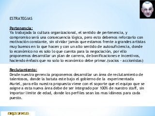 ESTRATEGIAS
Pertenencia:
Ya trabajada la cultura organizacional, el sentido de pertenencia, y
compromiso será una consecuencia lógica, pero esto debemos reforzarlo con
motivación constante, sin olvidar jamás que estamos frente a grandes artistas
muy buenos en lo que hacen y con un alto sentido de autosuficiencia, donde
lo económico no es solo lo que cuenta para la negociación, por ello
proponemos desarrollar un plan de carrera, de bonificaciones e incentivos,
haciendo énfasis que no solo lo económico debe primar.(socios - accionistas)
Reclutamiento:
Desde nuestra gerencia proponemos desarrollar un área de reclutamiento de
talentosos, donde la batuta este bajo el gobierno de la experimentada
Muriel, para ello nuestra propuesta viene con el soporte que el equipo que se
asigne a esta nueva área debe de ser integrado por 100% de nuestro staff, sin
importar limite de edad, donde los perfiles sean los mas idóneos para cada
puesto.
 