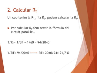 2. Calcular RT
Un cop tenim la R12 i la R34 podem calcular la RT.
 Per calcular RT fem servir la fórmula del
circuit paral·lel.
1/RT= 1/34 + 1/60 = 94/2040
1/RT= 94/2040 RT= 2040/94= 21,7 Ω
 