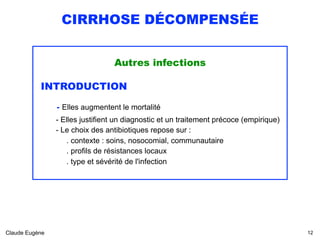 CIRRHOSE DÉCOMPENSÉE
Autres infections
INTRODUCTION
- Elles augmentent le mortalité 
- Elles justifient un diagnostic et un traitement précoce (empirique) 
- Le choix des antibiotiques repose sur : 
. contexte : soins, nosocomial, communautaire 
. profils de résistances locaux 
. type et sévérité de l'infection 
Claude Eugène !12
 