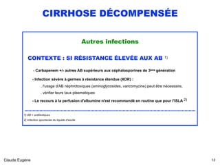 CIRRHOSE DÉCOMPENSÉE
Autres infections
CONTEXTE : SI RÉSISTANCE ÉLEVÉE AUX AB 1)
- Carbapenem +/- autres AB supérieurs aux céphalosporines de 3ème génération  
- Infection sévère à germes à résistance étendue (XDR) :  
. l'usage d'AB néphrotoxiques (aminoglycosides, vancomycine) peut être nécessaire, 
. vérifier leurs taux plasmatiques
- Le recours à la perfusion d'albumine n'est recommandé en routine que pour l'ISLA 2)
...............................................................................................................................
1) AB = antibiotiques
2) Infection spontanée du liquide d'ascite 
Claude Eugène !13
 