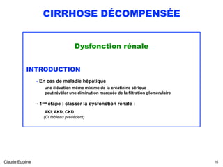 CIRRHOSE DÉCOMPENSÉE
Dysfonction rénale
INTRODUCTION
- En cas de maladie hépatique  
une élévation même minime de la créatinine sérique 
peut révéler une diminution marquée de la filtration glomérulaire
 
- 1ère étape : classer la dysfonction rénale : 
 
AKI, AKD, CKD 
(Cf tableau précédent)
Claude Eugène !16
 