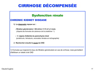 CIRRHOSE DÉCOMPENSÉE
Dysfonction rénale
CHRONIC KIDNEY DISEASE
1) Le diagnostic repose sur :
 
- filtration glomérulaire < 60 ml/mn /1,73 m2 > 3 mois 
(d'après les formules de clairance de la créatinine 1) )
 
- +/- signes d'atteinte du parenchyme rénal 
(protéinurie, hématurie, anomalies rénales en échographie)
2) Rechercher ensuite la cause du CKD
...............................................................................................................................
1) Formules qui majorent le taux de filtration glomérulaire en cas de cirrhose; mais permettent
d'attribuer un stade à de CKD 
Claude Eugène !17
 