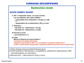 CIRRHOSE DÉCOMPENSÉE
Dysfonction rénale
ACUTE KIDNEY INJURY
1) AKI : le diagnostic repose , en cas de cirrhose, 
sur une adaptation des critères KDIGO 1) :
- augmentation de la créatinémie > 30 mg/L en < 48h
ou
- augmentation de la créatininémie > 50% < 3 mois  
2) Distinguer : 
- AKI stade 1A : créatininémie < 15 mg/L
- AKI stade 1B : créatininémie > 15 mg/L
3) Chercher la cause 
- dont infections (+++)
 
4) Traiter 
Même en l'absence de cause évidente 2)  
- Compenser les pertes volumiques 
- Si pas de cause évidente, AKI > 1A , ou infection => perfusion d'albumine 3) 
- Si AKI + ascite tendue, paracentèse + perfusion d'albumine quel que soit le volume retiré
............................................................................................................................
1) Kidney Disease Improving Global Outcomes group
2) Arrêter diurétiques, bêta-bloqueurs, vasodilatateurs, médicaments néphrotoxiques, AINS 
(anti-inflammatoires non stéroïdiens)
3) Albumine 20% : 1 g/kg (maximum 100 g) x 2 jours 
Claude Eugène !18
 