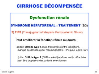 CIRRHOSE DÉCOMPENSÉE
Dysfonction rénale
SYNDROME HÉPATORÉNAL : TRAITEMENT (2/3)
2) TIPS (Transjugular Intrahepatic Portosystemic Shunt) 
Peut améliorer la fonction rénale au cours :
 
a) d'un SHR de type 1, mais fréquentes contre-indications, 
manque de données pour recommander le TIPS pour le SHR-AKI
 
b) d'un SHR de type 2 (SHR non AKI) et d'une ascite réfractaire, 
peut être proposé à des patients sélectionnés
Claude Eugène !22
 