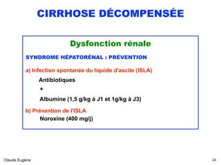 CIRRHOSE DÉCOMPENSÉE
Dysfonction rénale
SYNDROME HÉPATORÉNAL : PRÉVENTION
a) Infection spontanée du liquide d'ascite (ISLA)
Antibiotiques
+
Albumine (1,5 g/kg à J1 et 1g/kg à J3)
b) Prévention de l'ISLA
Noroxine (400 mg/j)
Claude Eugène !24
 