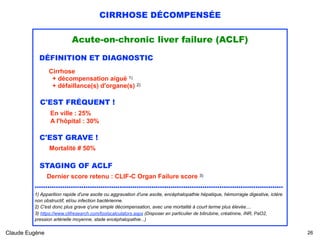 CIRRHOSE DÉCOMPENSÉE
Acute-on-chronic liver failure (ACLF)
DÉFINITION ET DIAGNOSTIC
Cirrhose  
+ décompensation aiguë 1) 
+ défaillance(s) d'organe(s) 2)
C'EST FRÉQUENT !
En ville : 25% 
A l'hôpital : 30%
C'EST GRAVE ! 
Mortalité # 50% 
 
STAGING OF ACLF 
Dernier score retenu : CLIF-C Organ Failure score 3) 
.....................................................................................................................
1) Apparition rapide d'une ascite ou aggravation d'une ascite, encéphalopathie hépatique, hémorragie digestive, ictère
non obstructif, et/ou infection bactérienne.
2) C'est donc plus grave q'une simple décompensation, avec une mortalité à court terme plus élevée....
3) https://www.clifresearch.com/toolscalculators.aspx (Disposer en particulier de bilirubine, créatinine, INR, PaO2,
pression artérielle moyenne, stade encéphalopathie...)
Claude Eugène !26
 