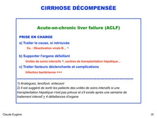 CIRRHOSE DÉCOMPENSÉE
Acute-on-chronic liver failure (ACLF)
PRISE EN CHARGE 
a) Traiter la cause, si retrouvée
Ex. : Réactivation virale B... 1)
 
b) Supporter l'organe défaillant 
Unités de soins intensifs 2), centres de transplantation hépatique...
c) Traiter facteurs déclenchants et complications 
Infection bactérienne +++ 
.....................................................................................
1) Analogues, tenofovir, entecavir 
2) Il est suggéré de sortir les patients des unités de soins intensifs si une
transplantation hépatique n'est pas prévue et s'il existe après une semaine de
traitement intensif > 4 défaillances d'organe2)
Claude Eugène !28
 