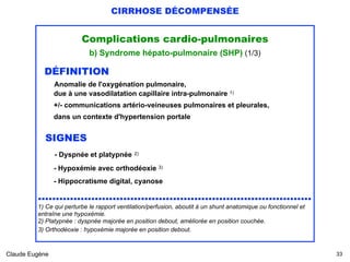 CIRRHOSE DÉCOMPENSÉE
Complications cardio-pulmonaires
b) Syndrome hépato-pulmonaire (SHP) (1/3)
DÉFINITION  
Anomalie de l'oxygénation pulmonaire, 
due à une vasodilatation capillaire intra-pulmonaire 1)
 
+/- communications artério-veineuses pulmonaires et pleurales,
dans un contexte d'hypertension portale
SIGNES 
- Dyspnée et platypnée 2)
- Hypoxémie avec orthodéoxie 3)
 
- Hippocratisme digital, cyanose
............................................................................. 
1) Ce qui perturbe le rapport ventilation/perfusion, aboutit à un shunt anatomique ou fonctionnel et
entraîne une hypoxémie.
2) Platypnée : dyspnée majorée en position debout, améliorée en position couchée.
3) Orthodéoxie : hypoxémie majorée en position debout.
Claude Eugène !33
 