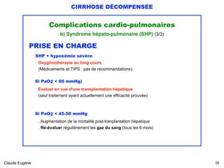 CIRRHOSE DÉCOMPENSÉE
Complications cardio-pulmonaires
b) Syndrome hépato-pulmonaire (SHP) (3/3)
PRISE EN CHARGE 
SHP + hypoxémie sévère
Oxygénothérapie au long cours 
(Médicaments et TIPS : pas de recommandations) 
Si PaO2 < 60 mmHg)
Évaluer en vue d'une transplantation hépatique 
(seul traitement ayant actuellement une efficacité prouvée)
Si PaO2 < 45-50 mmHg 
. Augmentation de la mortalité post-tranplantation hépatique 
. Ré-évaluer régulièrement les gaz du sang (tous les 6 mois)
 
Claude Eugène !35
 