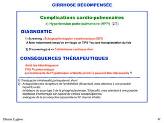 CIRRHOSE DÉCOMPENSÉE
Complications cardio-pulmonaires
c) Hypertension porto-pulmonaire (HPP) (2/3)
DIAGNOSTIC 
1) Screening : Échographie-doppler transthoracique (EDT) 
A faire notamment lorsqu'on envisage un TIPS 1) ou une transplantation du foie
2) Si screening (+) => Cathétérisme cardiaque droit
CONSÉQUENCES THÉRAPEUTIQUES
Arrêt des bêta-bloqueurs 
TIPS 1) contre-indiqué 
Les traitements de l'hypertension artérielle primitive peuvent être intéressants 2) 
..................................................................................................................................
1) Transjugular intrahepatic portosystemic shunt 
2) . Antagonistes des récepteurs de l'endothéline (Bosentan), mais attention à une possible 
hépatotoxicité; 
. inhibiteurs du sous-type 5 de la phosphodiesterase (Sildenafil), mais attention à une possible 
facilitation d'hémorragie par rupture de varices oesophagiennes;  
. analogues de la prostacycline (epoprostenol IV, iloprost inhalé).
Claude Eugène !37
 