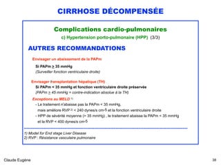 CIRRHOSE DÉCOMPENSÉE
Complications cardio-pulmonaires
c) Hypertension porto-pulmonaire (HPP) (3/3)
AUTRES RECOMMANDATIONS 
Envisager un abaissement de la PAPm 
Si PAPm > 35 mmHg
(Surveiller fonction ventriculaire droite)
Envisager transplantation hépatique (TH)
Si PAPm < 35 mmHg et fonction ventriculaire droite préservée 
(PAPm > 45 mmHg = contre-indication absolue à la TH)
 
Exceptions au MELD 1)
- Le traitement n'abaisse pas la PAPm < 35 mmHg, 
mais améliore RVP 2) < 240 dynes/s cm-5 et la fonction ventriculaire droite 
- HPP de sévérité moyenne (> 35 mmHg) , le traitement abaisse la PAPm < 35 mmHg 
et la RVP < 400 dynes/s cm-5 
..................................................................................................................................
1) Model for End stage Liver Disease
2) RVP : Résistance vasculaire pulmonaire
Claude Eugène !38
 