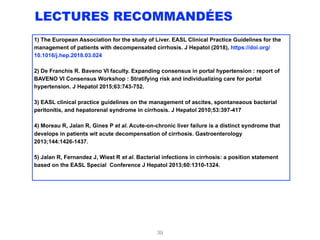 LECTURES RECOMMANDÉES
1) The European Association for the study of Liver. EASL Clinical Practice Guidelines for the
management of patients with decompensated cirrhosis. J Hepatol (2018), https://doi.org/
10.1016/j.hep.2018.03.024
2) De Franchis R. Baveno VI faculty. Expanding consensus in portal hypertension : report of
BAVENO VI Consensus Workshop : Stratifying risk and individualizing care for portal
hypertension. J Hepatol 2015;63:743-752.
3) EASL clinical practice guidelines on the management of ascites, spontaneaous bacterial
peritonitis, and hepatorenal syndrome in cirrhosis. J Hepatol 2010;53:397-417
4) Moreau R, Jalan R, Gines P et al. Acute-on-chronic liver failure is a distinct syndrome that
develops in patients wit acute decompensation of cirrhosis. Gastroenterology
2013;144:1426-1437.
5) Jalan R, Fernandez J, Wiest R et al. Bacterial infections in cirrhosis: a position statement
based on the EASL Special Conference J Hepatol 2013;60:1310-1324.
39
 