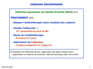 CIRRHOSE DÉCOMPENSÉE
Infection spontanée du liquide d'ascite (ISLA) (4/7)
TRAITEMENT (2/2)
- Adapter l'antibiothérapie selon résultats des cultures
- Vérifier l'efficacité 1) : 
2ème paracentèse au bout de 48h
- Durée de l'antibiothérapie
Au moins 5 à 7 jours
- Administrer de l'albumine  
1,5 g/kg au diagnostic et 1 g/kg à J3
.............................................................................................................. 
1) Suspecter une inefficacité devant : aggravation des signes cliniques et/ou 
augmentation ou absence de diminution nette des leucocytes (d'au moins 25%)
Claude Eugène !7
 