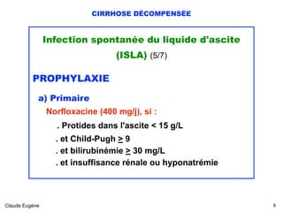 CIRRHOSE DÉCOMPENSÉE
Infection spontanée du liquide d'ascite
(ISLA) (5/7)
PROPHYLAXIE
a) Primaire
Norfloxacine (400 mg/j), si : 
 
. Protides dans l'ascite < 15 g/L 
. et Child-Pugh > 9  
. et bilirubinémie > 30 mg/L 
. et insuffisance rénale ou hyponatrémie
Claude Eugène !8
 