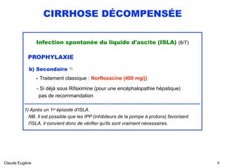 CIRRHOSE DÉCOMPENSÉE
Infection spontanée du liquide d'ascite (ISLA) (6/7)
PROPHYLAXIE
b) Secondaire 1) 
- Traitement classique : Norfloxacine (400 mg/j)
- Si déjà sous Rifaximine (pour une encéphalopathie hépatique)  
pas de recommandation
.............................................................................................................................
1) Après un 1er épisode d'ISLA.
NB. Il est possible que les IPP (inhibiteurs de la pompe à protons) favorisent 
l'ISLA, il convient donc de vérifier qu'ils sont vraiment nécessaires. 
Claude Eugène !9
 