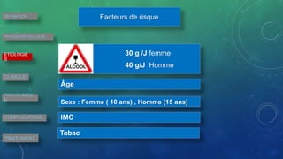DEFINITION
PHYSIOPATHOLOGIE
ETIOLOGIE
S
CLINIQUE
PARACLINIQU
E
COMPLICATIONS
TRAITEMENT
Facteurs de risque
30 g /J femme
40 g/J Homme
Âge
Sexe : Femme ( 10 ans) , Homme (15 ans)
IMC
Tabac
 