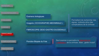Ponction Biopsie du Foie
Examens biologiques
Imagerie ( ECHOGRAPHIE ABDOMINALE )
FIBROSCOPIE OESO-GASTRO-DUODENALE
Permettent de rechercher des
signes indirects et/ou des
complications de la cirrhose
Seul examen à permettre le diagnostic de
« certitude » de la cirrhose. Mais , geste invasif
…
DEFINITION
PHYSIOPATHOLOGIE
ETIOLOGIES
CLINIQUE
PARACLINIQU
E
COMPLICATIONS
TRAITEMENT
 