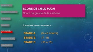 SCORE DE CHILD PUGH
Score de gravité de la cirrhose
3 STADES DE GRAVITE CROISSANTE :
STADE A (5 À 6 POINTS)
STADE B (7 - 9)
STADE C (10 À 15)
DEFINITION
PHYSIOPATHOLOGIE
ETIOLOGIES
CLINIQUE
PARACLINIQU
E
COMPLICATIONS
TRAITEMENT
 
