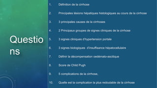 1. Définition de la cirrhose
2. Principales lésions hépatiques histologiques au cours de la cirrhose
3. 3 principales causes de la cirrhoses
4. 2 Principaux groupes de signes cliniques de la cirrhose
5. 3 signes cliniques d’hypertension portale
6. 3 signes biologiques d’insuffisance hépatocellulaire
7. Définir la décompensation oedémato-ascitique
8. Score de Child Pugh
9. 5 complications de la cirrhose,
10. Quelle est la complication la plus redoutable de la cirrhose
Questio
ns
 