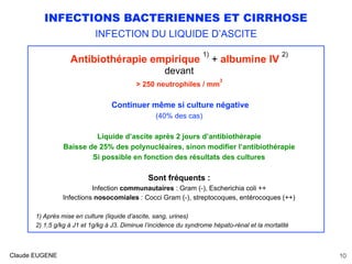 INFECTIONS BACTERIENNES ET CIRRHOSE
INFECTION DU LIQUIDE D’ASCITE
Antibiothérapie empirique
1)
+ albumine IV
2)
devant
> 250 neutrophiles / mm
3
Continuer même si culture négative
(40% des cas)
Liquide d’ascite après 2 jours d’antibiothérapie
Baisse de 25% des polynucléaires, sinon modifier l’antibiothérapie
Si possible en fonction des résultats des cultures
Sont fréquents :
Infection communautaires : Gram (-), Escherichia coli ++
Infections nosocomiales : Cocci Gram (-), streptocoques, entérocoques (++)
1) Après mise en culture (liquide d’ascite, sang, urines)
2) 1,5 g/kg à J1 et 1g/kg à J3. Diminue l’incidence du syndrome hépato-rénal et la mortalité
Claude EUGENE 10
 