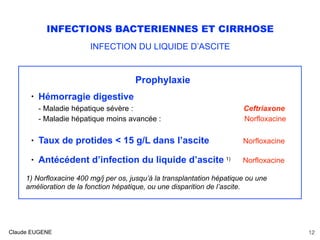 INFECTIONS BACTERIENNES ET CIRRHOSE
INFECTION DU LIQUIDE D’ASCITE
Prophylaxie
• Hémorragie digestive 
- Maladie hépatique sévère : Ceftriaxone 
- Maladie hépatique moins avancée : Norfloxacine 
• Taux de protides < 15 g/L dans l’ascite Norfloxacine 
• Antécédent d’infection du liquide d’ascite 1) Norfloxacine
1) Norfloxacine 400 mg/j per os, jusqu’à la transplantation hépatique ou une
amélioration de la fonction hépatique, ou une disparition de l’ascite.
Claude EUGENE 12
 