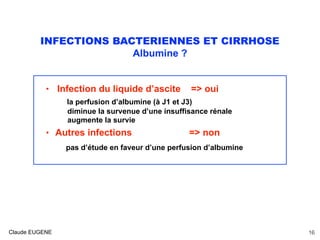 INFECTIONS BACTERIENNES ET CIRRHOSE
Albumine ?
• Infection du liquide d’ascite => oui
la perfusion d’albumine (à J1 et J3)
diminue la survenue d’une insuffisance rénale
augmente la survie
• Autres infections => non
pas d’étude en faveur d’une perfusion d’albumine
Claude EUGENE 16
 