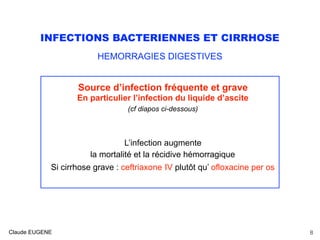 INFECTIONS BACTERIENNES ET CIRRHOSE
HEMORRAGIES DIGESTIVES
Source d’infection fréquente et grave
En particulier l’infection du liquide d’ascite
(cf diapos ci-dessous)
L’infection augmente
la mortalité et la récidive hémorragique 
Si cirrhose grave : ceftriaxone IV plutôt qu’ ofloxacine per os
Claude EUGENE 8
 