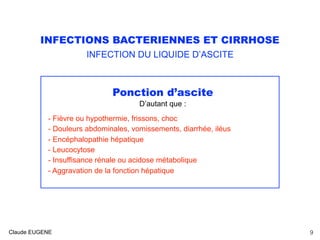 INFECTIONS BACTERIENNES ET CIRRHOSE
INFECTION DU LIQUIDE D’ASCITE
Ponction d’ascite
D’autant que :
- Fièvre ou hypothermie, frissons, choc
- Douleurs abdominales, vomissements, diarrhée, iléus
- Encéphalopathie hépatique
- Leucocytose
- Insuffisance rénale ou acidose métabolique
- Aggravation de la fonction hépatique
Claude EUGENE 9
 