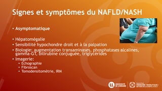 Signes et symptômes du NAFLD/NASH
• Asymptomatique
• Hépatomégalie
• Sensibilité hypochondre droit et à la palpation
• Biologie: augmentation transaminases, phosphatases alcalines,
gamma-GT, bilirubine conjuguée, triglycérides
• Imagerie:
• Echographie
• Fibroscan
• Tomodensitométrie, IRM
 