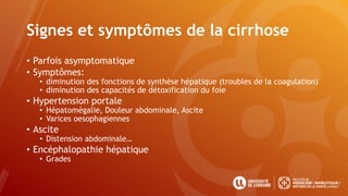 Signes et symptômes de la cirrhose
• Parfois asymptomatique
• Symptômes:
• diminution des fonctions de synthèse hépatique (troubles de la coagulation)
• diminution des capacités de détoxification du foie
• Hypertension portale
• Hépatomégalie, Douleur abdominale, Ascite
• Varices oesophagiennes
• Ascite
• Distension abdominale…
• Encéphalopathie hépatique
• Grades
 