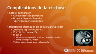 Complications de la cirrhose
• Cardio-pulmonaire
• Altération fonction pulmonaire
• Syndrome hépato-pulmonaire
• Hypertension porto-pulmonaire
• Hépatiques (formation de cellules aneuploïdes)
• Carcinome hépato-cellulaires :
• 10 à 25% des cas aux USA,
• 3% par an
• Plus fréquent hépatites et alcool, hémochromatose,
• Moins cholangites, Wilson
• Cholangiocarcinome après cholangites
 