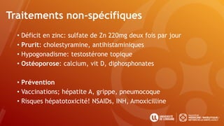 Traitements non-spécifiques
• Déficit en zinc: sulfate de Zn 220mg deux fois par jour
• Prurit: cholestyramine, antihistaminiques
• Hypogonadisme: testostérone topique
• Ostéoporose: calcium, vit D, diphosphonates
• Prévention
• Vaccinations; hépatite A, grippe, pneumocoque
• Risques hépatotoxicité! NSAIDs, INH, Amoxicilline
 