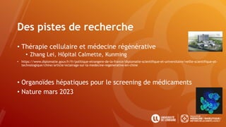Des pistes de recherche
• Thérapie cellulaire et médecine régénérative
• Zhang Lei, Hôpital Calmette, Kunming
• https://www.diplomatie.gouv.fr/fr/politique-etrangere-de-la-france/diplomatie-scientifique-et-universitaire/veille-scientifique-et-
technologique/chine/article/eclairage-sur-la-medecine-regenerative-en-chine
• Organoïdes hépatiques pour le screening de médicaments
• Nature mars 2023
 