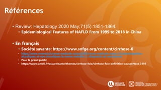 Références
• Review: Hepatology 2020 May;71(5):1851-1864.
• Epidemiological Features of NAFLD From 1999 to 2018 in China
• En français
• Société savante: https://www.snfge.org/content/cirrhose-0
• https://www.revmed.ch/revue-medicale-suisse/2005/revue-medicale-suisse-31/steatohepatites-
alcooliques-et-non-alcooliques-la-meme-maladie-!-i.-diagnostic-et-mecanismes
• Pour le grand public
• https://www.ameli.fr/assure/sante/themes/cirrhose-foie/cirrhose-foie-definition-causes#text_3191
 