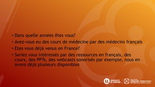 • Dans quelle années êtes vous?
• Avez-vous eu des cours de médecine par des médecins français
• Etes vous déjà venus en France?
• Seriez vous intéressés par des ressources en français, des
cours, des PPTs, des webcasts sonorisés par exemple, nous en
avons déjà plusieurs disponibles
 