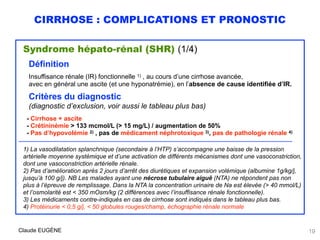 CIRRHOSE : COMPLICATIONS ET PRONOSTIC
Syndrome hépato-rénal (SHR) (1/4)
Définition
Insuffisance rénale (IR) fonctionnelle 1) , au cours d’une cirrhose avancée, 
avec en général une ascite (et une hyponatrémie), en l’absence de cause identifiée d’IR.
Critères du diagnostic 
(diagnostic d’exclusion, voir aussi le tableau plus bas)
 
- Cirrhose + ascite 
- Crétininémie > 133 mcmol/L (> 15 mg/L) / augmentation de 50% 
- Pas d’hypovolémie 2) , pas de médicament néphrotoxique 3), pas de pathologie rénale 4)
……………………………………………………………………………………………………………….………………………………………………………….
1) La vasodilatation splanchnique (secondaire à l’HTP) s’accompagne une baisse de la pression
artérielle moyenne systémique et d’une activation de différents mécanismes dont une vasoconstriction,
dont une vasoconstriction artérielle rénale.
2) Pas d’amélioration après 2 jours d’arrêt des diurétiques et expansion volémique (albumine 1g/kg/j,
jusqu’à 100 g/j). NB Les malades ayant une nécrose tubulaire aiguë (NTA) ne répondent pas non
plus à l’épreuve de remplissage. Dans la NTA la concentration urinaire de Na est élevée (> 40 mmol/L)
et l’osmolarité est < 350 mOsm/kg (2 différences avec l’insuffisance rénale fonctionnelle).
3) Les médicaments contre-indiqués en cas de cirrhose sont indiqués dans le tableau plus bas.
4) Protéinurie < 0,5 g/j, < 50 globules rouges/champ, échographie rénale normale
Claude EUGÈNE 19
 