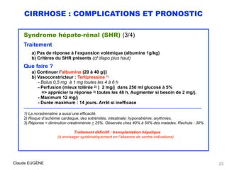 CIRRHOSE : COMPLICATIONS ET PRONOSTIC
Syndrome hépato-rénal (SHR) (3/4)
Traitement
a) Pas de réponse à l’expansion volémique (albumine 1g/kg)
b) Critères du SHR présents (cf diapo plus haut)
Que faire ?
a) Continuer l’albumine (20 à 40 g/j)
b) Vasoconstricteur : Terlipressine 1)
- Bolus 0,5 mg à 1 mg toutes les 4 à 6 h
- Perfusion (mieux tolérée 2) ) 2 mg/j dans 250 ml glucosé à 5% 
=> apprécier la réponse 3) toutes les 48 h. Augmenter si besoin de 2 mg/j. 
- Maximum 12 mg/j 
- Durée maximum : 14 jours. Arrêt si inefficace
……………………….……………………………………………………………………………..……………………………………………………..
1) La noradrenaline a aussi une efficacité.
2) Risque d’ischémie cardiaque, des extrémités, intestinale; hyponatrémie; arythmies. 
3) Réponse = diminution créatininémie > 25%. Observée chez 40% à 50% des malades. Rechute : 30%.
 
Traitement définitif : transplantation hépatique
(à envisager systématiquement en l’absence de contre-indications).
Claude EUGÈNE 23
 