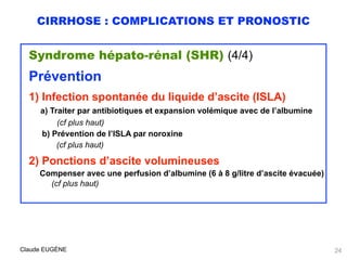 CIRRHOSE : COMPLICATIONS ET PRONOSTIC
Syndrome hépato-rénal (SHR) (4/4)
Prévention
1) Infection spontanée du liquide d’ascite (ISLA) 
a) Traiter par antibiotiques et expansion volémique avec de l’albumine 
(cf plus haut)
b) Prévention de l’ISLA par noroxine
(cf plus haut)
2) Ponctions d’ascite volumineuses 
Compenser avec une perfusion d’albumine (6 à 8 g/litre d’ascite évacuée)
(cf plus haut)
Claude EUGÈNE 24
 