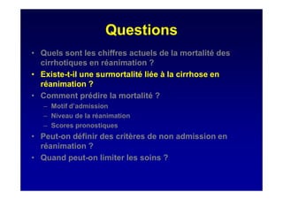 Questions
• Quels sont les chiffres actuels de la mortalité des
cirrhotiques en réanimation ?
• Existe-t-il une surmortalité liée à la cirrhose en
réanimation ?
• Comment prédire la mortalité ?
– Motif d’admission
– Niveau de la réanimation
– Scores pronostiques
• Peut-on définir des critères de non admission en
réanimation ?
• Quand peut-on limiter les soins ?
 