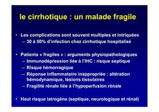 le cirrhotique : un malade fragile
• Les complications sont souvent multiples et intriquées
– 30 à 50% d’infection chez cirrhotique hospitalisé
• Patients « fragiles » : arguments physiopathologiques
– Immunodépression liée à l’IHC : risque septique
– Risque hémorragique
– Réponse inflammatoire inappropriée : altération
hémodynamique, lésions tissulaires
– Fragilité rénale liée à l’hypoperfusion rénale
• Haut risque iatrogène (septique, neurologique et rénal)
 
