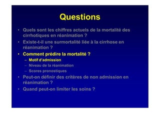 Questions
• Quels sont les chiffres actuels de la mortalité des
cirrhotiques en réanimation ?
• Existe-t-il une surmortalité liée à la cirrhose en
réanimation ?
• Comment prédire la mortalité ?
– Motif d’admission
– Niveau de la réanimation
– Scores pronostiques
• Peut-on définir des critères de non admission en
réanimation ?
• Quand peut-on limiter les soins ?
 
