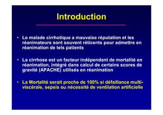 Introduction
• Le malade cirrhotique a mauvaise réputation et les
réanimateurs sont souvent réticents pour admettre en
réanimation de tels patients
• La cirrhose est un facteur indépendant de mortalité en
réanimation, intégré dans calcul de certains scores de
gravité (APACHE) utilisés en réanimation
• La Mortalité serait proche de 100% si défaillance multi-
viscérale, sepsis ou nécessité de ventilation artificielle
 