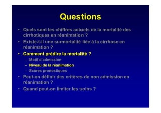 Questions
• Quels sont les chiffres actuels de la mortalité des
cirrhotiques en réanimation ?
• Existe-t-il une surmortalité liée à la cirrhose en
réanimation ?
• Comment prédire la mortalité ?
– Motif d’admission
– Niveau de la réanimation
– Scores pronostiques
• Peut-on définir des critères de non admission en
réanimation ?
• Quand peut-on limiter les soins ?
 