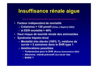 Insuffisance rénale aigue
• Facteur indépendant de mortalité
– Créatinine > 130 µmol/l (Chen J Nephrol 2003)
– si EER mortalité > 40%
• Haut risque de toxicité rénale des aminosides
• Syndrome hépato-rénal
– Mortalité très élevée (100% ?), médiane de
survie < 2 semaines dans le SHR type 1
– Améliorations possibles
• Terlipressine pour le SHR (Moreau Gastroenterol 2002)
• Albumine: intérêt préventif (Sort NEJM 1999)
• MARS ?
 