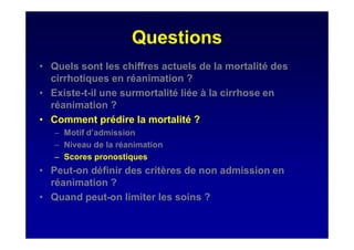 Questions
• Quels sont les chiffres actuels de la mortalité des
cirrhotiques en réanimation ?
• Existe-t-il une surmortalité liée à la cirrhose en
réanimation ?
• Comment prédire la mortalité ?
– Motif d’admission
– Niveau de la réanimation
– Scores pronostiques
• Peut-on définir des critères de non admission en
réanimation ?
• Quand peut-on limiter les soins ?
 