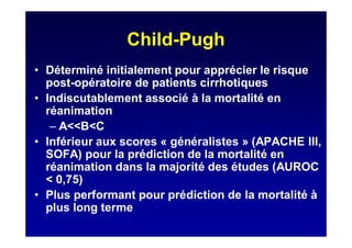 Child-Pugh
• Déterminé initialement pour apprécier le risque
post-opératoire de patients cirrhotiques
• Indiscutablement associé à la mortalité en
réanimation
– A<<B<C
• Inférieur aux scores « généralistes » (APACHE III,
SOFA) pour la prédiction de la mortalité en
réanimation dans la majorité des études (AUROC
< 0,75)
• Plus performant pour prédiction de la mortalité à
plus long terme
 